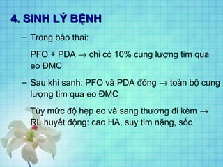 4. SINH LÝ BỆNH4. SINH LÝ BỆNH
– Trong bào thai:
PFO + PDA → chỉ có 10% cung lượng tim qua
eo ĐMC
– Sau khi sanh: PFO và PDA đóng → toàn bộ cung
lượng tim qua eo ĐMC
Tùy mức độ hẹp eo và sang thương đi kèm →
RL huyết động: cao HA, suy tim nặng, sốc
 