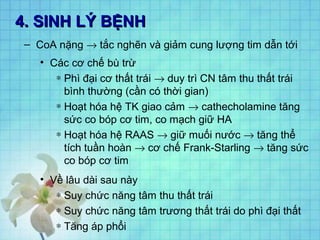 4. SINH LÝ BỆNH4. SINH LÝ BỆNH
– CoA nặng → tắc nghẽn và giảm cung lượng tim dẫn tới
• Các cơ chế bù trừ
∗ Phì đại cơ thất trái → duy trì CN tâm thu thất trái
bình thường (cần có thời gian)
∗ Hoạt hóa hệ TK giao cảm → cathecholamine tăng
sức co bóp cơ tim, co mạch giữ HA
∗ Hoạt hóa hệ RAAS → giữ muối nước → tăng thể
tích tuần hoàn → cơ chế Frank-Starling → tăng sức
co bóp cơ tim
• Về lâu dài sau này
∗ Suy chức năng tâm thu thất trái
∗ Suy chức năng tâm trương thất trái do phì đại thất
∗ Tăng áp phổi
 