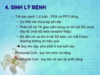 4. SINH LÝ BỆNH4. SINH LÝ BỆNH
– Trẻ sau sanh 1-2 tuần : PDA và PFO đóng
• Cơ thất trái chưa kịp phì đại
• Phân bố hệ TK giao cảm trong cơ tim trẻ SS chưa
đầy đủ (mật độ beta receptor thấp)
• Độ dãn nở cơ tim ở trẻ SS kém, cơ chế Frank-
Starling không có hiệu quả
 Suy tim cấp, phù phổi ở lứa tuổi này
– Preductal CoA : suy tim sớm và nặng
– Postductal CoA : suy tim và cao áp phổi nặng
 