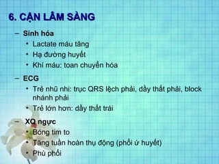 6. CẬN LÂM SÀNG6. CẬN LÂM SÀNG
– Sinh hóa
• Lactate máu tăng
• Hạ đường huyết
• Khí máu: toan chuyển hóa
– ECG
• Trẻ nhũ nhi: trục QRS lệch phải, dầy thất phải, block
nhánh phải
• Trẻ lớn hơn: dầy thất trái
– XQ ngực
• Bóng tim to
• Tăng tuần hoàn thụ động (phổi ứ huyết)
• Phù phổi
 