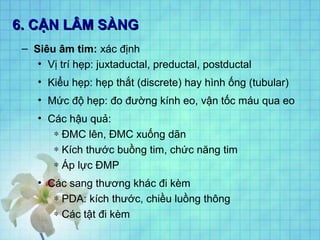 6. CẬN LÂM SÀNG6. CẬN LÂM SÀNG
– Siêu âm tim: xác định
• Vị trí hẹp: juxtaductal, preductal, postductal
• Kiểu hẹp: hẹp thắt (discrete) hay hình ống (tubular)
• Mức độ hẹp: đo đường kính eo, vận tốc máu qua eo
• Các hậu quả:
∗ ĐMC lên, ĐMC xuống dãn
∗ Kích thước buồng tim, chức năng tim
∗ Áp lực ĐMP
• Các sang thương khác đi kèm
∗ PDA: kích thước, chiều luồng thông
∗ Các tật đi kèm
 