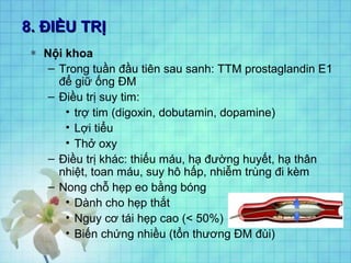 8. ĐIỀU TRỊ8. ĐIỀU TRỊ
∗ Nội khoa
– Trong tuần đầu tiên sau sanh: TTM prostaglandin E1
để giữ ống ĐM
– Điều trị suy tim:
• trợ tim (digoxin, dobutamin, dopamine)
• Lợi tiểu
• Thở oxy
– Điều trị khác: thiếu máu, hạ đường huyết, hạ thân
nhiệt, toan máu, suy hô hấp, nhiễm trùng đi kèm
– Nong chỗ hẹp eo bằng bóng
• Dành cho hẹp thắt
• Nguy cơ tái hẹp cao (< 50%)
• Biến chứng nhiều (tổn thương ĐM đùi)
 