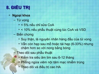 8. ĐIỀU TRỊ8. ĐIỀU TRỊ
∗ Ngoại khoa
– Tử vong
• < 5% nếu chỉ sửa CoA
• < 10% nếu phẫu thuật cùng lúc CoA và VSD
– Biến chứng
• Suy thận, là nguyên nhân hàng đầu của tử vong
• Vẫn còn hẹp sau mổ hoặc tái hẹp (6-33%) nhưng
chậm hơn so với nong bằng bóng
– Theo dõi sau phẫu thuật
• Kiểm tra siêu âm tim sau 6-12 tháng
• Phòng ngừa viêm nội tâm mạc nhiễm trùng
• Theo dõi và điều trị cao HA
 