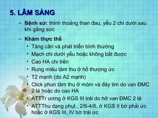5. LÂM SÀNG5. LÂM SÀNG
– Bệnh sử: thỉnh thoảng than đau, yếu 2 chi dưới sau
khi gắng sức
– Khám thực thể
• Tăng cân và phát triển bình thường
• Mạch chi dưới yếu hoặc không bắt được
• Cao HA chi trên
• Rung miêu tâm thu ở hố thượng ức
• T2 mạnh (do A2 mạnh)
• Click phun tâm thu ở mỏm và đáy tim do van ĐMC
2 lá hoặc do cao HA
• ATTTr ương ở KGS III trái do hở van ĐMC 2 lá
• ATTThu dạng phụt , 2/6-4/6, ở KGS II bờ phải ức
hoặc ở KGS III, IV bờ trái ức
 