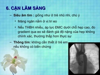 6. CẬN LÂM SÀNG6. CẬN LÂM SÀNG
– Siêu âm tim : giống như ở trẻ nhũ nhi, chú ý
• Màng ngăn nằm ở vị trí eo
• Nếu THBH nhiều, áp lực ĐMC dưới chỗ hẹp cao, đo
gradient qua eo sẽ đánh giá độ nặng của hẹp không
chính xác, thường thấp hơn thực sự
– Thông tim: không cần thiết ở trẻ em
nếu không có biến chứng
 