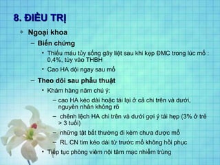 8. ĐIỀU TRỊ8. ĐIỀU TRỊ
∗ Ngoại khoa
– Biến chứng
• Thiếu máu tủy sống gây liệt sau khi kẹp ĐMC trong lúc mổ :
0,4%, tùy vào THBH
• Cao HA dội ngay sau mổ
– Theo dõi sau phẫu thuật
• Khám hàng năm chú ý:
– cao HA kéo dài hoặc tái lại ở cả chi trên và dưới,
nguyên nhân không rõ
– chênh lệch HA chi trên và dưới gợi ý tái hẹp (3% ở trẻ
> 3 tuổi)
– những tật bất thường đi kèm chưa được mổ
– RL CN tim kéo dài từ trước mổ không hồi phục
• Tiếp tục phòng viêm nội tâm mạc nhiễm trùng
 