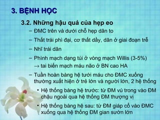 3. BỆNH HỌC
3.2. Những hậu quả của hẹp eo
– ĐMC trên và dưới chỗ hẹp dãn to
– Thất trái phì đại, cơ thất dầy, dãn ở giai đoạn trễ
– Nhĩ trái dãn
– Phình mạch dạng túi ở vòng mạch Willis (3-5%)
→ tai biến mạch máu não ở BN cao HA
– Tuần hoàn bàng hệ tưới máu cho ĐMC xuống
thường xuất hiện ở trẻ lớn và người lớn, 2 hệ thống
• Hệ thống bàng hệ trước: từ ĐM vú trong vào ĐM
chậu ngoài qua hệ thống ĐM thượng vị
• Hệ thống bàng hệ sau: từ ĐM giáp cổ vào ĐMC
xuống qua hệ thống ĐM gian sườn lớn

 