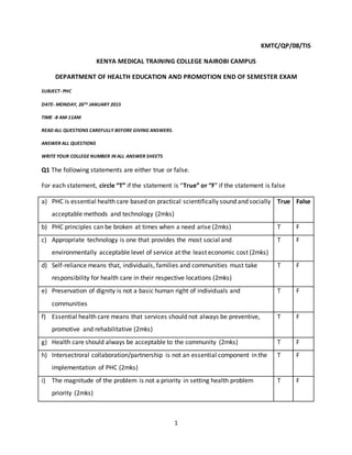 1
KMTC/QP/08/TIS
KENYA MEDICAL TRAINING COLLEGE NAIROBI CAMPUS
DEPARTMENT OF HEALTH EDUCATION AND PROMOTION END OF SEMESTER EXAM
SUBJECT- PHC
DATE- MONDAY, 26TH JANUARY 2015
TIME -8 AM-11AM
READ ALL QUESTIONS CAREFULLY BEFORE GIVING ANSWERS.
ANSWER ALL QUESTIONS
WRITE YOUR COLLEGE NUMBER IN ALL ANSWER SHEETS
Q1 The following statements are either true or false.
For each statement, circle “T” if the statement is “True” or “F” if the statement is false
a) PHC is essential health care based on practical scientifically sound and socially
acceptable methods and technology (2mks)
True False
b) PHC principles can be broken at times when a need arise (2mks) T F
c) Appropriate technology is one that provides the most social and
environmentally acceptable level of service at the least economic cost (2mks)
T F
d) Self-reliance means that, individuals, families and communities must take
responsibility for health care in their respective locations (2mks)
T F
e) Preservation of dignity is not a basic human right of individuals and
communities
T F
f) Essential health care means that services should not always be preventive,
promotive and rehabilitative (2mks)
T F
g) Health care should always be acceptable to the community (2mks) T F
h) Intersectroral collaboration/partnership is not an essential component in the
implementation of PHC (2mks)
T F
i) The magnitude of the problem is not a priority in setting health problem
priority (2mks)
T F
 