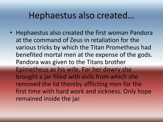 Hephaestus also created…
• Hephaestus also created the first woman Pandora
  at the command of Zeus in retaliation for the
  various tricks by which the Titan Prometheus had
  benefited mortal men at the expense of the gods.
  Pandora was given to the Titans brother
  Epimetheus as his wife. For her dowry she
  brought a jar filled with evils from which she
  removed the lid thereby afflicting men for the
  first time with hard work and sickness. Only hope
  remained inside the jar.
 