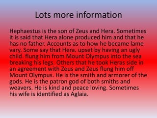 Lots more information
Hephaestus is the son of Zeus and Hera. Sometimes
it is said that Hera alone produced him and that he
has no father. Accounts as to how he became lame
vary. Some say that Hera. upset by having an ugly
child. flung him from Mount Olympus into the sea
breaking his legs. Others that he took Heras side in
an agreement with Zeus and Zeus flung him off
Mount Olympus. He is the smith and armorer of the
gods. He is the patron god of both smiths and
weavers. He is kind and peace loving. Sometimes
his wife is identified as Aglaia.
 