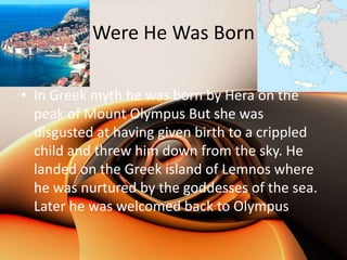 Were He Was Born

• In Greek myth he was born by Hera on the
  peak of Mount Olympus But she was
  disgusted at having given birth to a crippled
  child and threw him down from the sky. He
  landed on the Greek island of Lemnos where
  he was nurtured by the goddesses of the sea.
  Later he was welcomed back to Olympus.
 