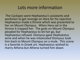 Lots more information
 The Cyclopes were Hephaestus's assistants and
workmen to get revenge on Hera for his rejection
Hephaestus made a throne which was presented to
her on Mount Olympus. When Hera sat in the
throne it trapped her. The gods on Mount Olympus
pleaded for Hephaestus to let her go, but
Hephaestus refused. Dionysus gave Hephaestus
wine and when he was intoxicated Dionysus took
him back to Mount Olympus on a mule. This scene
is a favorite in Greek art. Hephaestus wished to
marry Athena but Athena turned him down.
 