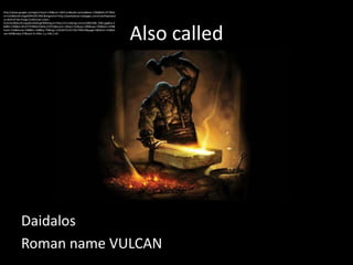 http://www.google.ca/imgres?start=140&um=1&hl=en&safe=active&biw=1366&bih=677&tb
m=isch&tbnid=0ugSO9HVJfE19M:&imgrefurl=http://jeanbakula.hubpages.com/hub/Hephaest
us-God-of-the-Forge-Craftsman-Loner-
Inventor&docid=JwpldvsAGGugFM&imgurl=http://s3.hubimg.com/u/5801586_f260.jpg&w=2




                                                                                     Also called
60&h=196&ei=6FuhT7CRMerC6AGcj72YCQ&zoom=1&iact=hc&vpx=390&vpy=190&dur=478&
hovh=156&hovw=208&tx=108&ty=70&sig=110236751257181799433&page=6&tbnh=143&tb
nw=204&ndsp=27&ved=1t:429,r:1,s:140,i:135




            Daidalos
            Roman name VULCAN
 