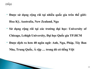    Được sử dụng rộng rãi tại nhiều quốc gia trên thế giới:

    Hoa Kỳ, Australia, New Zealand, Nga

   Sử dụng rộng rãi tại các trường đại học: University of

    Chicago, Lehigh University, Đại học Quốc gia TP.HCM

   Được dịch ra hơn 40 ngôn ngữ: Anh, Nga, Pháp, Tây Ban

    Nha, Trung Quốc, Ả rập … trong đó có tiếng Việt




                                                              12
 