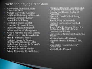 •   Association of Indian Labour           •   Philippine Research Education and
    Historians, Delhi                          Government Information Network
•   Auburn University, Alabama             •   Secretary of Human Rights of
                                               Argentina
•   California University at Riverside     •   Slavonski Brod Public Library,
•   Chicago University Library                 Slovenia
•   Detroit Public Library                 •   State Library of Tasmania
•   Gresham College, London                •   Stuttgart University of Applied
•   Hawaiian Electronic Library                Sciences
•   Illinois Wesleyan University           •   Texas A&M University Center for
                                               the Study of Digital Libraries
•   Indian Institute of Management         •   University of Illinois
•   Kyrgyz Republic National Library       •   University of North Carolina ibiblio
•   LeHigh University, Pennsylvania            project
•   Mari El Republic, Russia               •   Vietnam National University
•   National Centre for Science            •   Vimercate Public Library, Milan,
    Information, Bangalore, India              Italy
•   Netherlands Institute for Scientific   •   Washington Research Library
    Information Services                       Consortium
•   New York Botanical Garden              •   Welsh Books Council
•   Peking University Digital Library




                                                                                      13
 