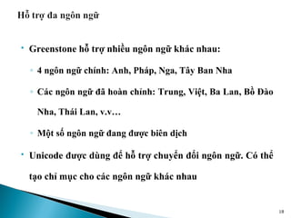    Greenstone hỗ trợ nhiều ngôn ngữ khác nhau:

    ◦ 4 ngôn ngữ chính: Anh, Pháp, Nga, Tây Ban Nha

    ◦ Các ngôn ngữ đã hoàn chỉnh: Trung, Việt, Ba Lan, Bồ Đào

     Nha, Thái Lan, v.v…

    ◦ Một số ngôn ngữ đang được biên dịch

   Unicode được dùng để hỗ trợ chuyển đổi ngôn ngữ. Có thể

    tạo chỉ mục cho các ngôn ngữ khác nhau


                                                                18
 