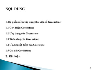 1. Hệ phần mềm xây dựng thư viện số Greenstone

1.1 Giới thiệu Greenstone

1.2 Ứng dụng của Greenstone

1.3 Tính năng của Greenstone

1.4 Ưu, khuyết điểm của Greestone

1.5 Cài đặt Greenstone

2. Kết luận



                                                 2
 