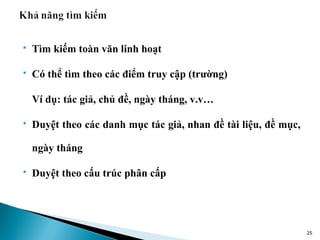    Tìm kiếm toàn văn linh hoạt

   Có thể tìm theo các điểm truy cập (trường)

    Ví dụ: tác giả, chủ đề, ngày tháng, v.v…

   Duyệt theo các danh mục tác giả, nhan đề tài liệu, đề mục,

    ngày tháng

   Duyệt theo cấu trúc phân cấp




                                                                 25
 