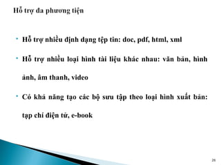    Hỗ trợ nhiều định dạng tệp tin: doc, pdf, html, xml

   Hỗ trợ nhiều loại hình tài liệu khác nhau: văn bản, hình

    ảnh, âm thanh, video

   Có khả năng tạo các bộ sưu tập theo loại hình xuất bản:

    tạp chí điện tử, e-book




                                                               26
 