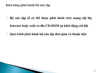    Bộ sưu tập số có thể được phát hành trên mạng nội bộ,

    Internet hoặc xuất ra đĩa CD-ROM tự khởi động cài đặt

   Quá trình phát hành bộ sưu tập đơn giản và thuận tiện




                                                            27
 