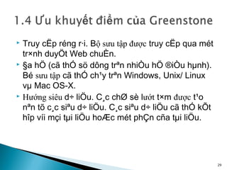  Truy cËp réng r·i. Bộ sưu tập được truy cËp qua mét
  tr×nh duyÖt Web chuÈn.
 §a hÖ (cã thÓ sö dông trªn nhiÒu hÖ ®iÒu hµnh).

  Bé sưu tập cã thÓ ch¹y trªn Windows, Unix/ Linux
  vµ Mac OS-X.
 Hướng siêu d÷ liÖu. C¸c chØ sè lướt t×m được t¹o

  nªn tõ c¸c siªu d÷ liÖu. C¸c siªu d÷ liÖu cã thÓ kÕt
  hîp víi mçi tµi liÖu hoÆc mét phÇn cña tµi liÖu.




                                                         29
 