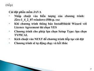 Cài đặt phần mềm JAVA
• Nhắp chuột vào biểu tượng của chương trình:
    J2re-1_4_2_07-windows-i586-p. exe
• Khi chương trình thông báo InstallShield Wizard với
    Licence Agreement thì chọn YES
• Chương trình cho phép lựa chọn Setup Type: lựa chọn
    TYPICAL
• Kích chuột vào NEXT để chương trình tiếp tục cài đặt
• Chương trình sẽ tự động chạy và kết thúc




                                                         37
 