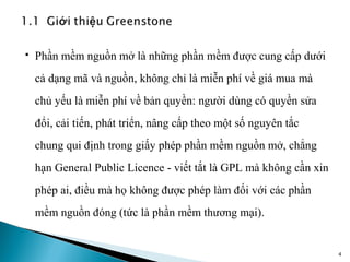    Phần mềm nguồn mở là những phần mềm được cung cấp dưới
    cả dạng mã và nguồn, không chỉ là miễn phí về giá mua mà
    chủ yếu là miễn phí về bản quyền: người dùng có quyền sửa
    đổi, cải tiến, phát triển, nâng cấp theo một số nguyên tắc
    chung qui định trong giấy phép phần mềm nguồn mở, chẳng
    hạn General Public Licence - viết tắt là GPL mà không cần xin
    phép ai, điều mà họ không được phép làm đối với các phần
    mềm nguồn đóng (tức là phần mềm thương mại).


                                                                    4
 