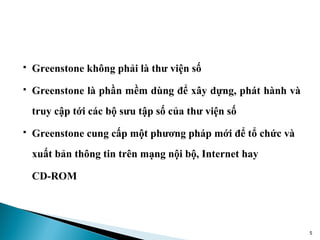    Greenstone không phải là thư viện số
   Greenstone là phần mềm dùng để xây dựng, phát hành và
    truy cập tới các bộ sưu tập số của thư viện số
   Greenstone cung cấp một phương pháp mới để tổ chức và
    xuất bản thông tin trên mạng nội bộ, Internet hay

    CD-ROM




                                                            5
 
