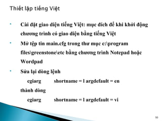    Cài đặt giao diện tiếng Việt: mục đích để khi khởi động
    chương trình có giao diện bằng tiếng Việt
   Mở tệp tin main.cfg trong thư mục c:program
    filesgreenstoneetc bằng chương trình Notepad hoặc
    Wordpad
   Sửa lại dòng lệnh
      cgiarg      shortname = l argdefault = en
    thành dòng
      cgiarg      shortname = l argdefault = vi


                                                              50
 