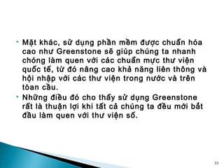    Mặt khác, sử dụng phần mềm được chuẩn hóa
    cao như Greenstone sẽ giúp chúng ta nhanh
    chóng làm quen với các chuẩn mực thư viện
    quốc tế, từ đó nâng cao khả năng liên thông và
    hội nhập với các thư viện trong nước và trên
    tòan cầu.
   Những điều đó cho thấy sử dụng Greenstone
    rất là thuận lợi khi tất cả chúng ta đều mới bắt
    đầu làm quen với thư viện số.




                                                       53
 