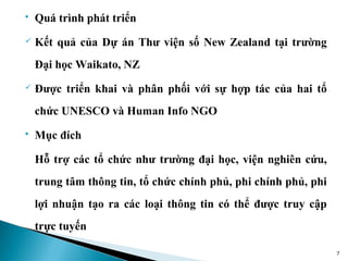    Quá trình phát triển
   Kết quả của Dự án Thư viện số New Zealand tại trường
    Đại học Waikato, NZ
   Được triển khai và phân phối với sự hợp tác của hai tổ
    chức UNESCO và Human Info NGO
   Mục đích

    Hỗ trợ các tổ chức như trường đại học, viện nghiên cứu,
    trung tâm thông tin, tổ chức chính phủ, phi chính phủ, phi
    lợi nhuận tạo ra các loại thông tin có thể được truy cập
    trực tuyến

                                                                 7
 