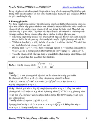 Nguy n T t Thu 0918927276 or 01699257507

http://www.toanthpt.net

Trong các ph n trư c chúng ta ñã ñi xét m t s d ng h mà có ñư ng l i gi i t ng quát.
Trong ph n này chúng ta ñi xét m t s h mà không có ñư ng l i gi i t ng quát. ð tìm
l i gi i c a nh ng h này
1. Phương pháp th :
N i dung c a phương pháp này t m t phương trình ho c k t h p hai phương trình c a
h ta bi u di n n này qua n kia ho c m t bi u th c này qua bi u th c khác và th vào
phương trình còn l i chuy n v phương trình m t n (có th là n ph ). M c ñích c a
vi c làm này là gi m s n. Tùy thu c vào ñ c ñi m c a bài toán mà ta có nh ng cách
bi n ñ i phù h p. Trong phương pháp này ta c n lưu ý m t s d u hi u sau.
• N u trong h phương trình có m t phương trình b c nh t ñ i v i m t n thì ta rút n
ñó qua n kia th vào phương trình còn l i và chuy n v gi i phương trình m t n.
• V i hai s th c b t kì x ≠ 0; y ta luôn có y = tx (t là s th c c n tìm). V i cách làm
này ta s ñư c h v phương trình m t n t.
• Phương trình f (x; y) = f (y;x) luôn có m t c p nghi m x = y (các b n th gi i thích
vì sao?), do ñó ta luôn phân tích phương trình ñã cho v d ng: (x − y)g(x; y) = 0 .
• Trong h phương trình n u bi u th c u(x) xu t hi n hai phương trình thì ta có th
ñ t t = u(x) ñ làm ñơn gi n hình th c bài toán.
 x 3 y = 16

Ví d 1: Gi i h phương trình: 
3x + y = 8


(1)
(2)

.

Gi i :
Ta th y (2) là m t phương trình b c nh t hai n nên ta rút n này qua n kia.
T phương trình (2) ⇒ y = 8 − 3x thay vào phương trình (1) ta ñư c:
x 3 (8 − 3x) = 16 ⇔ 3x 4 − 8x 3 + 16 = 0 ⇔ (x − 2)2 (3x 2 + 4x + 4) = 0 ⇔ x = 2
V y h có nghi m là x = y = 2 .

Chú ý : cách gi i trên ta th y h có nghi m duy nh t x = y = 2 , ñ ng th i t hai
phương trình ta có nh n xét x, y > 0 và phương trình (2) VT là 3x + y , phương trình
(1) có tích x 3 y . ði u này g i cho chúng ta liên tư ng ñ n BðT Cauchy. Ta có cách
gi i khác như sau:
Ta th y n u h có nghi m (x;y) thì x, y > 0 .
Áp d ng bñt Cauchy ta có: 3x + y = x + x + x + y ≥ 4 4 x 3 y = 8 . ð ng th c x y ra
⇔ x = y = 2 . Th l i ta th y th a mãn.

Trư ng THPT Lê H ng Phong – Biên Hòa – ð ng Nai

1

 