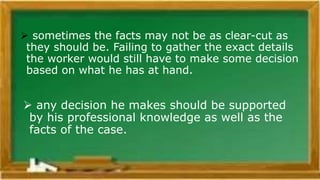 Exercising Professional Judgements
 any decision he makes should be supported
by his professional knowledge as well as the
facts of the case.
 sometimes the facts may not be as clear-cut as
they should be. Failing to gather the exact details
the worker would still have to make some decision
based on what he has at hand.
 