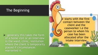 The Beginning
 generally this takes the form
of a home visit or an interview
in the ward, clinic, institution
where the client is temporarily
placed if circumstances
warranted it.
 starts with the first
contact between the
client and the
caseworker i.e the
person to whom his
case has been
allocated after the
intake interview.
 