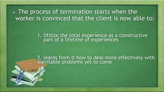 The Ending Phase
 The process of termination starts when the
worker is convinced that the client is now able to:
1. Utilize the total experience as a constructive
part of a lifetime of experiences
2. learns from it how to deal more effectively with
inevitable problems yet to come
 