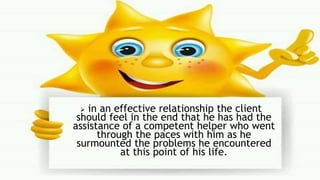  in an effective relationship the client
should feel in the end that he has had the
assistance of a competent helper who went
through the paces with him as he
surmounted the problems he encountered
at this point of his life.
 