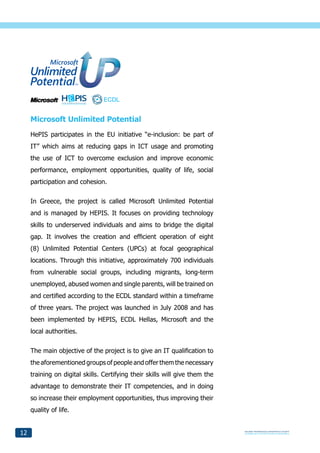 Microsoft Unlimited Potential
     HePIS participates in the EU initiative “e-inclusion: be part of
     IT” which aims at reducing gaps in ICT usage and promoting
     the use of ICT to overcome exclusion and improve economic
     performance, employment opportunities, quality of life, social
     participation and cohesion.


     In Greece, the project is called Microsoft Unlimited Potential
     and is managed by HEPIS. It focuses on providing technology
     skills to underserved individuals and aims to bridge the digital
     gap. It involves the creation and efficient operation of eight
     (8) Unlimited Potential Centers (UPCs) at focal geographical
     locations. Through this initiative, approximately 700 individuals
     from vulnerable social groups, including migrants, long-term
     unemployed, abused women and single parents, will be trained on
     and certified according to the ECDL standard within a timeframe
     of three years. The project was launched in July 2008 and has
     been implemented by HEPIS, ECDL Hellas, Microsoft and the
     local authorities.


     The main objective of the project is to give an IT qualification to
     the aforementioned groups of people and offer them the necessary
     training on digital skills. Certifying their skills will give them the
     advantage to demonstrate their IT competencies, and in doing
     so increase their employment opportunities, thus improving their
     quality of life.


12
 