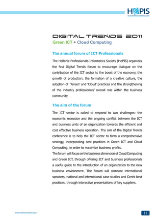 Green ICT + Cloud Computing

The annual forum of ICT Professionals
The Hellenic Professionals Informatics Society (HePIS) organizes
the first Digital Trends forum to encourage dialogue on the
contribution of the ICT sector to the boost of the economy, the
growth of production, the formation of a creative culture, the
adoption of ‘Green’ and ‘Cloud’ practices and the strengthening
of the industry professionals’ overall role within the business
community.


The aim of the forum
The ICT sector is called to respond to two challenges: the
economic recession and the ongoing conflict between the ICT
and business units of an organization towards the efficient and
cost effective business operation. The aim of the Digital Trends
conference is to help the ICT sector to form a comprehensive
strategy, incorporating best practices in Green ICT and Cloud
Computing, in order to maximize business profits.
The forum will focus on the business dimension of Cloud Computing
and Green ICT, through offering ICT and business professionals
a useful guide to the introduction of an organization to the new
business environment. The Forum will combine international
speakers, national and international case studies and Greek best
practices, through interactive presentations of key suppliers.




                                                                    15
 