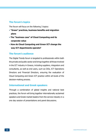 The forum’s topics
     The forum will focus on the following 3 topics:
     • “Green” practices, business benefits and migration
       plans
     • The “business case” of Cloud Computing and its
       corporate value
     • How do Cloud Computing and Green ICT change the
       way ICT departments operate?


     The forum’s audience
     The Digital Trends forum is targeted to professionals within both
     the private and public sector and brings together all those involved
     in the ICT industry in Greece, including suppliers, integrators and
     consultants, as well as end users, such as CIOs, ICT Operations
     Directors and Financial Directors, ensuring the evaluation of
     Cloud Computing and Green ICT practice within all levels of the
     decision-making process.


     International and Greek speakers
     Through a combination of global insights and national best
     practices, the forum will bring together internationally acclaimed
     speakers and Greek market leaders from the service industry in a
     one day session of presentations and panel discussions.




16
 