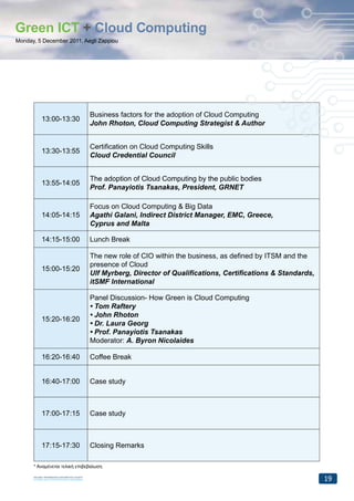 Green ICT + Cloud Computing
Monday, 5 December 2011, Aegli Zappiou




                               Business factors for the adoption of Cloud Computing
         13:00-13:30
                               John Rhoton, Cloud Computing Strategist & Author


                               Certification on Cloud Computing Skills
         13:30-13:55
                               Cloud Credential Council


                               The adoption of Cloud Computing by the public bodies
         13:55-14:05
                               Prof. Panayiotis Tsanakas, President, GRNET

                               Focus on Cloud Computing & Big Data
         14:05-14:15           Agathi Galani, Indirect District Manager, EMC, Greece,
                               Cyprus and Malta

         14:15-15:00           Lunch Break

                               The new role of CIO within the business, as defined by ITSM and the
                               presence of Cloud
         15:00-15:20
                               Ulf Myrberg, Director of Qualifications, Certifications & Standards,
                               itSMF International

                               Panel Discussion- How Green is Cloud Computing
                               • Tom Raftery
                               • John Rhoton
         15:20-16:20
                               • Dr. Laura Georg
                               • Prof. Panayiotis Tsanakas
                               Moderator: A. Byron Nicolaides

         16:20-16:40           Coffee Break


         16:40-17:00           Case study



         17:00-17:15           Case study



         17:15-17:30           Closing Remarks

      * Αναμένεται τελική επιβεβαίωση

                                                                                                      19
 