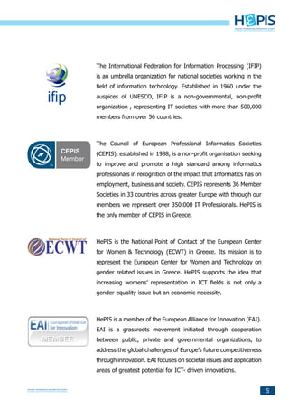 The International Federation for Information Processing (IFIP)
is an umbrella organization for national societies working in the
field of information technology. Established in 1960 under the
auspices of UNESCO, IFIP is a non-governmental, non-profit
organization , representing IT societies with more than 500,000
members from over 56 countries.



The Council of European Professional Informatics Societies
(CEPIS), established in 1988, is a non-profit organisation seeking
to improve and promote a high standard among informatics
professionals in recognition of the impact that Informatics has on
employment, business and society. CEPIS represents 36 Member
Societies in 33 countries across greater Europe with through our
members we represent over 350,000 IT Professionals. HePIS is
the only member of CEPIS in Greece.



HePIS is the National Point of Contact of the European Center
for Women & Technology (ECWT) in Greece. Its mission is to
represent the European Center for Women and Technology on
gender related issues in Greece. HePIS supports the idea that
increasing womens’ representation in ICT fields is not only a
gender equality issue but an economic necessity.



HePIS is a member of the European Alliance for Innovation (EAI).
EAI is a grassroots movement initiated through cooperation
between public, private and governmental organizations, to
address the global challenges of Europe’s future competitiveness
through innovation. EAI focuses on societal issues and application
areas of greatest potential for ICT- driven innovations.


                                                                     5
 