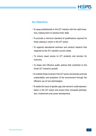 Our Objectives


• To equip professionals in the ICT industry with the right know-
  how, helping them to advance their skills.

• To promote a minimum standard of qualifications required for
  those seeking a career in the ICT sector.

• To organize educational seminars and conduct research that
  responds to the ICT market’s current needs.

• To ensure equal access to ICT products and services for
  everyone.

• To shape and influence public policies that contribute to the
  Greek ICT industry’s growth.

• To mobilize those involved in the ICT sector and actively promote
  sustainability and protection of the environment through the
  effective use of new technologies.

• To tackle the issue of gender gap and women’s underrepresen-
  tation in the ICT sector and ensure their increased participa-
  tion, involvement and career development.




                                                                      7
 