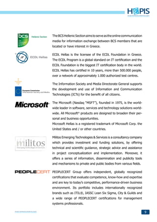 The BCS Hellenic Section aims to serve as the online communication
media for information exchange between BCS members that are
located or have interest in Greece.

ECDL Hellas is the licensee of the ECDL Foundation in Greece.
The ECDL Program is a global standard on IT certification and the
ECDL Foundation is the biggest IT certification body in the world.
ECDL Hellas has certified in 10 years, more than 500.000 people,
over a network of approximately 1.000 authorized test centres.

The Information Society and Media Directorate General supports
the development and use of Information and Communication
Technologies (ICTs) for the benefit of all citizens.

The Microsoft (Nasdaq “MSFT”), founded in 1975, is the world-
wide leader in software, services and technology solutions world-
wide. All Microsoft® products are designed to broaden their per-
sonal and business opportunities.
Microsoft Hellas is a registered trademark of Microsoft Corp. the
United States and / or other countries.

Militos Emerging Technologies & Services is a consultancy company
which provides investment and funding solutions, by offering
technical and scientific guidance, strategic advice and assistance
in project conceptualization and implementation. Moreover, it
offers a series of information, dissemination and publicity tools
and mechanisms to private and public bodies from various fields.

PEOPLECERT Group offers independent, globally recognized
certifications that evaluate competence, know-how and expertise
and are key to today’s competitive, performance-driven business
environment. Its portfolio includes internationally recognized
brands such as ITIL®, IASSC Lean Six Sigma, City & Guilds and
a wide range of PEOPLECERT certifications for management
systems professionals.

                                                                     9
 