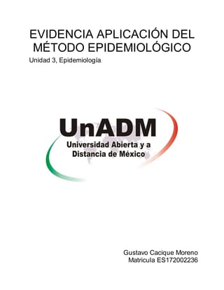 Gustavo Cacique Moreno
Matricula ES172002236
EVIDENCIA APLICACIÓN DEL
MÉTODO EPIDEMIOLÓGICO
Unidad 3, Epidemiología.
 