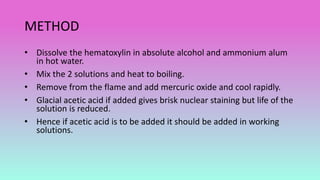 METHOD
• Dissolve the hematoxylin in absolute alcohol and ammonium alum
in hot water.
• Mix the 2 solutions and heat to boiling.
• Remove from the flame and add mercuric oxide and cool rapidly.
• Glacial acetic acid if added gives brisk nuclear staining but life of the
solution is reduced.
• Hence if acetic acid is to be added it should be added in working
solutions.
 