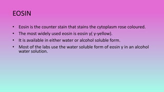 EOSIN
• Eosin is the counter stain that stains the cytoplasm rose coloured.
• The most widely used eosin is eosin y( y-yellow).
• It is available in either water or alcohol soluble form.
• Most of the labs use the water soluble form of eosin y in an alcohol
water solution.
 