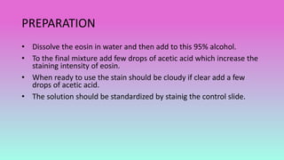 PREPARATION
• Dissolve the eosin in water and then add to this 95% alcohol.
• To the final mixture add few drops of acetic acid which increase the
staining intensity of eosin.
• When ready to use the stain should be cloudy if clear add a few
drops of acetic acid.
• The solution should be standardized by stainig the control slide.
 