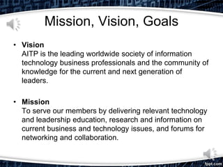 Mission, Vision, Goals
• Vision
AITP is the leading worldwide society of information
technology business professionals and the community of
knowledge for the current and next generation of
leaders.
• Mission
To serve our members by delivering relevant technology
and leadership education, research and information on
current business and technology issues, and forums for
networking and collaboration.
 