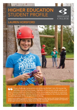 HIGHER EDUCATION
STUDENT PROFILE
I love a challenge, being active and achieving the best I can; this course has
definitely ticked all these boxes. Highlights of my course include sailing a tall
ship in stormy conditions from Kent to France, encouraging individuals to overcome
their fears at Cannington Activity Centre and raising money for the charity MotorEds
by advising people of the dangers of drink driving.
Lauren is set to achieve a Distinction in her Foundation Degree in Public Services with Outdoor Education and is
going to top-up her qualification to a Degree at the Plymouth University. She gained valuable work experience
at Cannington Activity Centre but has always dreamt of being a paramedic.
LAUREN HORSFORD
 