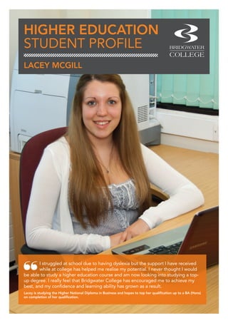 HIGHER EDUCATION
STUDENT PROFILE
I struggled at school due to having dyslexia but the support I have received
while at college has helped me realise my potential. I never thought I would
be able to study a higher education course and am now looking into studying a top-
up degree. I really feel that Bridgwater College has encouraged me to achieve my
best, and my confidence and learning ability has grown as a result.
Lacey is studying the Higher National Diploma in Business and hopes to top her qualification up to a BA (Hons)
on completion of her qualification.
LACEY MCGILL
 